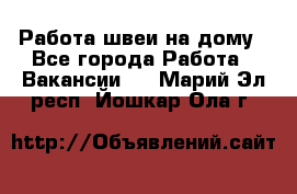 Работа швеи на дому - Все города Работа » Вакансии   . Марий Эл респ.,Йошкар-Ола г.